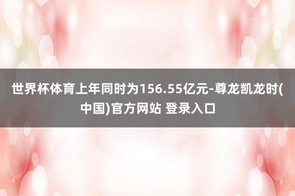 世界杯体育上年同时为156.55亿元-尊龙凯龙时(中国)官方网站 登录入口