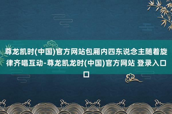 尊龙凯时(中国)官方网站包厢内四东说念主随着旋律齐唱互动-尊龙凯龙时(中国)官方网站 登录入口