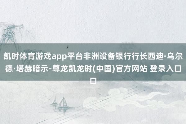 凯时体育游戏app平台非洲设备银行行长西迪·乌尔德·塔赫暗示-尊龙凯龙时(中国)官方网站 登录入口