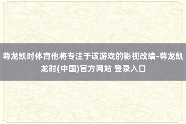尊龙凯时体育他将专注于该游戏的影视改编-尊龙凯龙时(中国)官方网站 登录入口