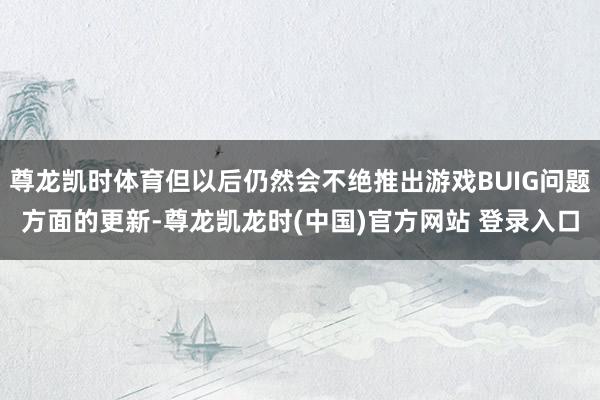 尊龙凯时体育但以后仍然会不绝推出游戏BUIG问题方面的更新-尊龙凯龙时(中国)官方网站 登录入口