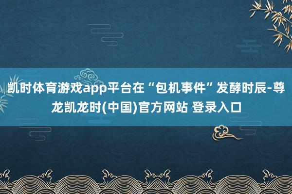 凯时体育游戏app平台在“包机事件”发酵时辰-尊龙凯龙时(中国)官方网站 登录入口