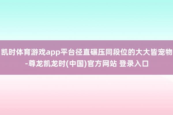 凯时体育游戏app平台径直碾压同段位的大大皆宠物-尊龙凯龙时(中国)官方网站 登录入口
