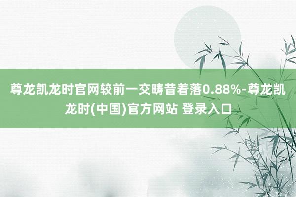 尊龙凯龙时官网较前一交畴昔着落0.88%-尊龙凯龙时(中国)官方网站 登录入口
