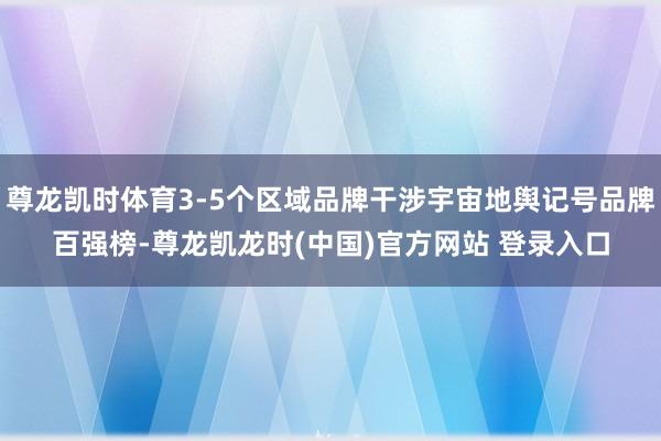 尊龙凯时体育3-5个区域品牌干涉宇宙地舆记号品牌百强榜-尊龙凯龙时(中国)官方网站 登录入口