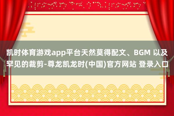 凯时体育游戏app平台天然莫得配文、BGM 以及罕见的裁剪-尊龙凯龙时(中国)官方网站 登录入口