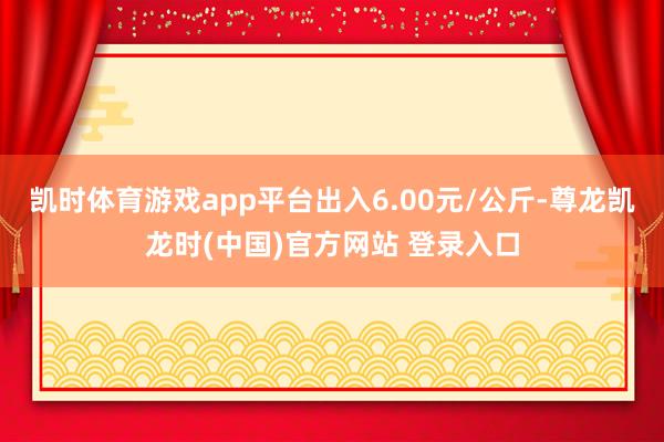 凯时体育游戏app平台出入6.00元/公斤-尊龙凯龙时(中国)官方网站 登录入口
