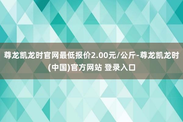 尊龙凯龙时官网最低报价2.00元/公斤-尊龙凯龙时(中国)官方网站 登录入口