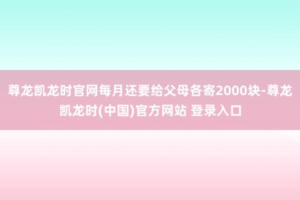 尊龙凯龙时官网每月还要给父母各寄2000块-尊龙凯龙时(中国)官方网站 登录入口