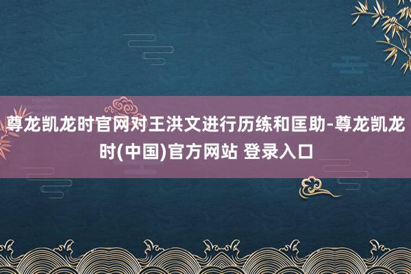 尊龙凯龙时官网对王洪文进行历练和匡助-尊龙凯龙时(中国)官方网站 登录入口