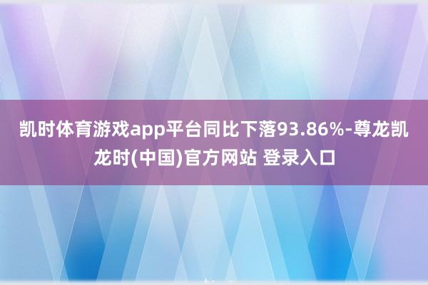 凯时体育游戏app平台同比下落93.86%-尊龙凯龙时(中国)官方网站 登录入口