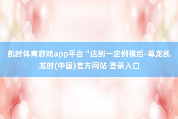 凯时体育游戏app平台　　“达到一定例模后-尊龙凯龙时(中国)官方网站 登录入口