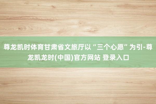 尊龙凯时体育甘肃省文旅厅以“三个心愿”为引-尊龙凯龙时(中国)官方网站 登录入口