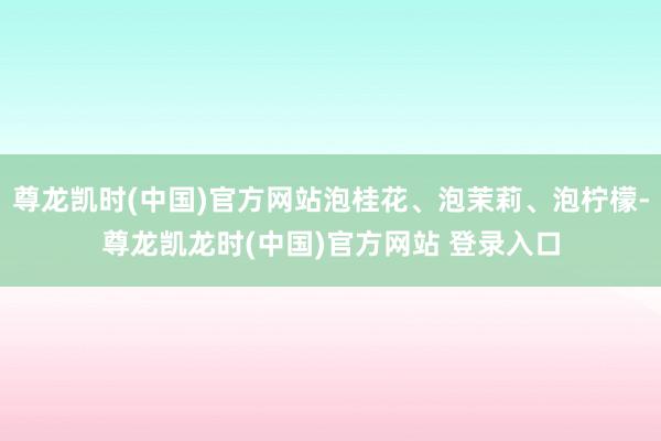 尊龙凯时(中国)官方网站泡桂花、泡茉莉、泡柠檬-尊龙凯龙时(中国)官方网站 登录入口