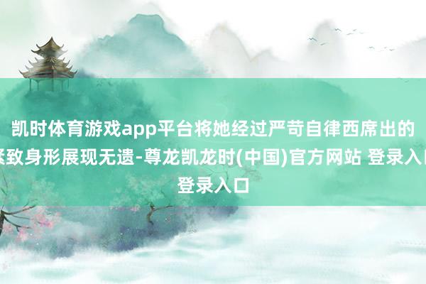 凯时体育游戏app平台将她经过严苛自律西席出的紧致身形展现无遗-尊龙凯龙时(中国)官方网站 登录入口
