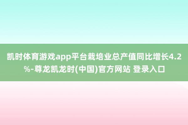 凯时体育游戏app平台栽培业总产值同比增长4.2%-尊龙凯龙时(中国)官方网站 登录入口