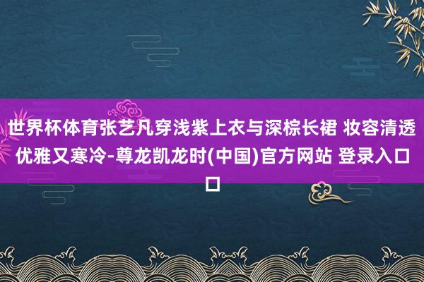 世界杯体育张艺凡穿浅紫上衣与深棕长裙 妆容清透优雅又寒冷-尊龙凯龙时(中国)官方网站 登录入口