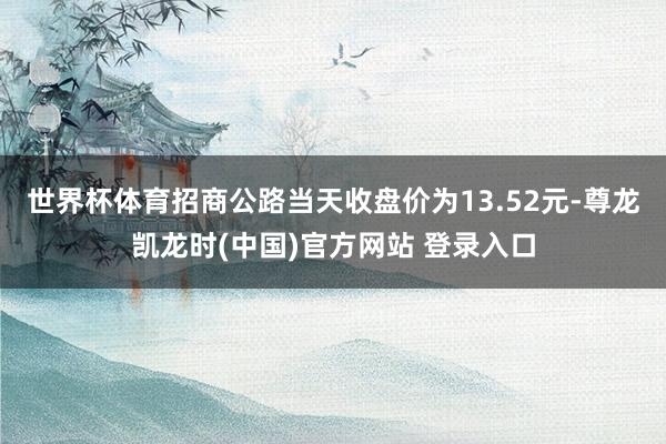 世界杯体育招商公路当天收盘价为13.52元-尊龙凯龙时(中国)官方网站 登录入口