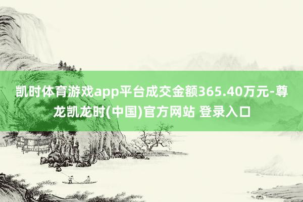 凯时体育游戏app平台成交金额365.40万元-尊龙凯龙时(中国)官方网站 登录入口