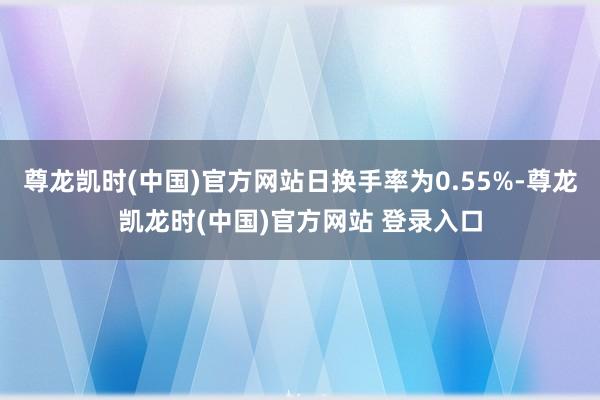 尊龙凯时(中国)官方网站日换手率为0.55%-尊龙凯龙时(中国)官方网站 登录入口