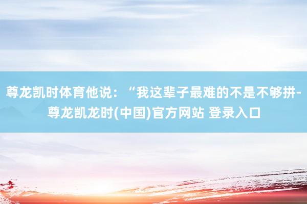 尊龙凯时体育他说：“我这辈子最难的不是不够拼-尊龙凯龙时(中国)官方网站 登录入口