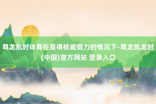 尊龙凯时体育在莫得核威慑力的情况下-尊龙凯龙时(中国)官方网站 登录入口