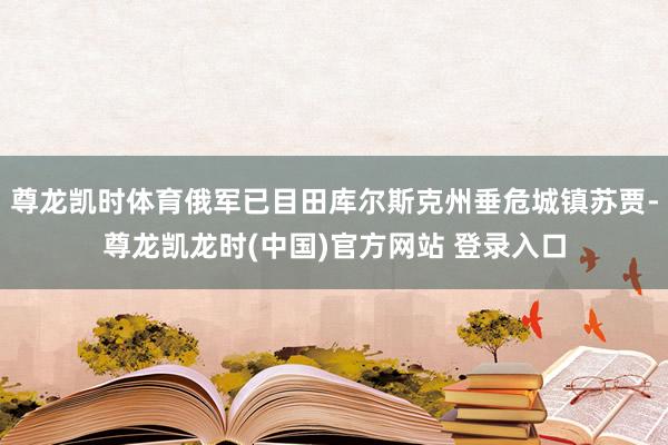 尊龙凯时体育俄军已目田库尔斯克州垂危城镇苏贾-尊龙凯龙时(中国)官方网站 登录入口