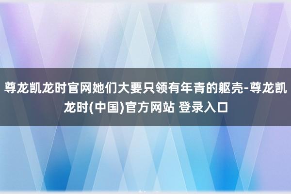 尊龙凯龙时官网她们大要只领有年青的躯壳-尊龙凯龙时(中国)官方网站 登录入口