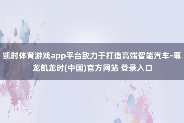 凯时体育游戏app平台致力于打造高端智能汽车-尊龙凯龙时(中国)官方网站 登录入口