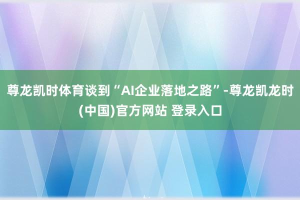 尊龙凯时体育谈到“AI企业落地之路”-尊龙凯龙时(中国)官方网站 登录入口