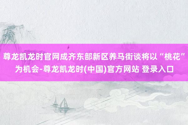 尊龙凯龙时官网成齐东部新区养马街谈将以“桃花”为机会-尊龙凯龙时(中国)官方网站 登录入口