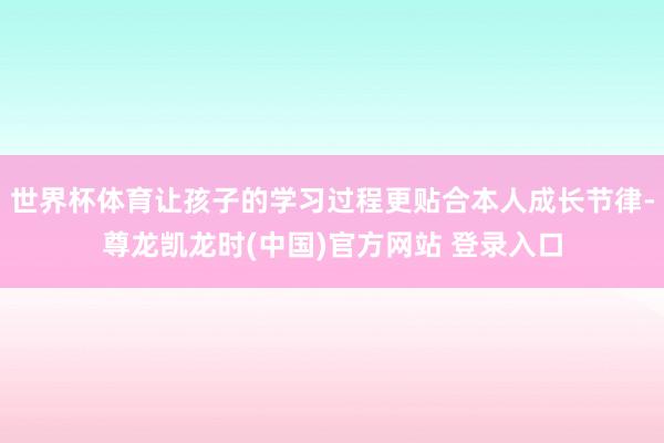 世界杯体育让孩子的学习过程更贴合本人成长节律-尊龙凯龙时(中国)官方网站 登录入口