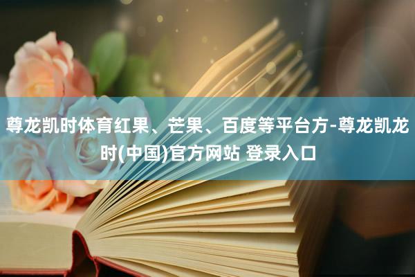 尊龙凯时体育红果、芒果、百度等平台方-尊龙凯龙时(中国)官方网站 登录入口