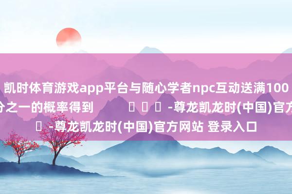 凯时体育游戏app平台与随心学者npc互动送满100点好感后有四分之一的概率得到          			-尊龙凯龙时(中国)官方网站 登录入口