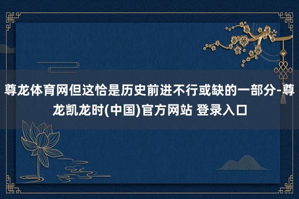 尊龙体育网但这恰是历史前进不行或缺的一部分-尊龙凯龙时(中国)官方网站 登录入口