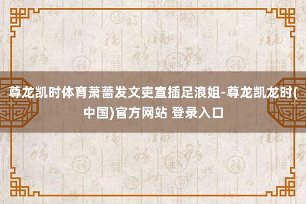 尊龙凯时体育萧蔷发文吏宣插足浪姐-尊龙凯龙时(中国)官方网站 登录入口