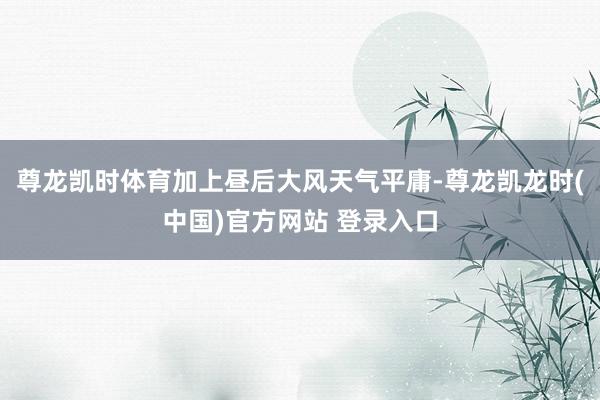 尊龙凯时体育加上昼后大风天气平庸-尊龙凯龙时(中国)官方网站 登录入口