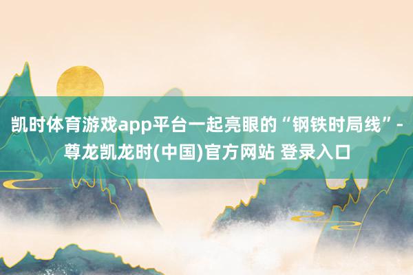 凯时体育游戏app平台一起亮眼的“钢铁时局线”-尊龙凯龙时(中国)官方网站 登录入口
