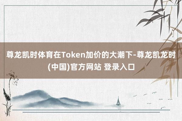 尊龙凯时体育在Token加价的大潮下-尊龙凯龙时(中国)官方网站 登录入口