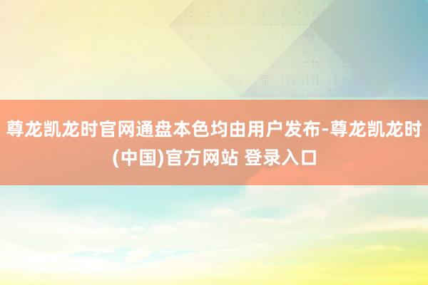 尊龙凯龙时官网通盘本色均由用户发布-尊龙凯龙时(中国)官方网站 登录入口