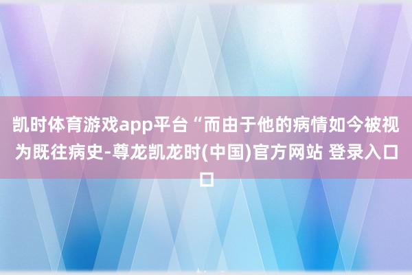 凯时体育游戏app平台“而由于他的病情如今被视为既往病史-尊龙凯龙时(中国)官方网站 登录入口