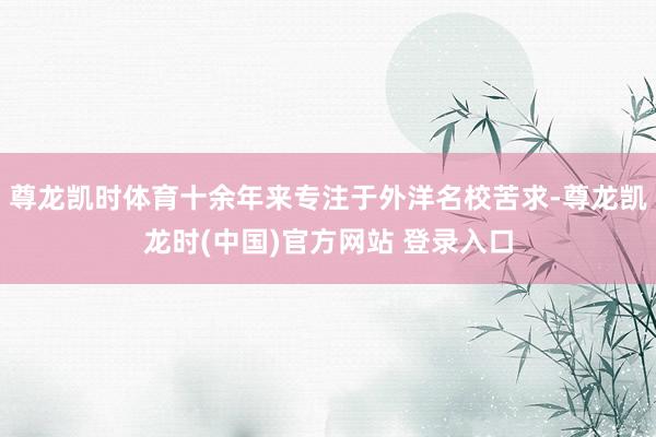 尊龙凯时体育十余年来专注于外洋名校苦求-尊龙凯龙时(中国)官方网站 登录入口