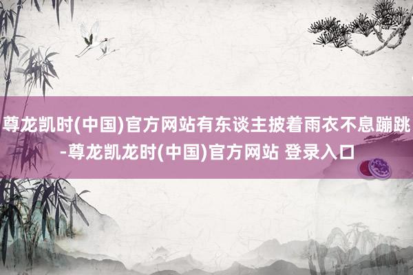 尊龙凯时(中国)官方网站有东谈主披着雨衣不息蹦跳-尊龙凯龙时(中国)官方网站 登录入口