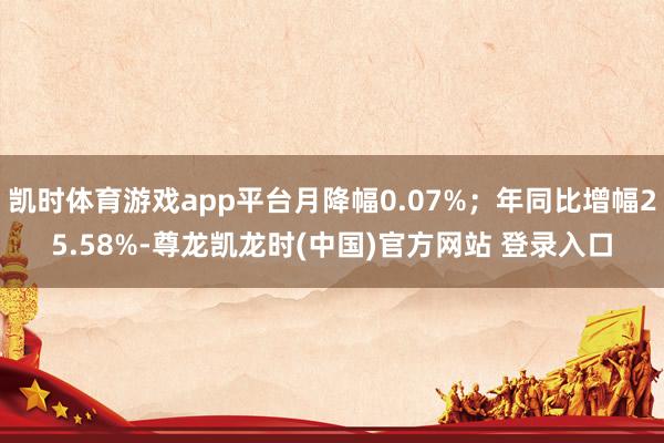 凯时体育游戏app平台月降幅0.07%；年同比增幅25.58%-尊龙凯龙时(中国)官方网站 登录入口