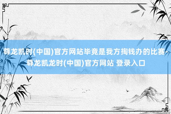 尊龙凯时(中国)官方网站毕竟是我方掏钱办的比赛-尊龙凯龙时(中国)官方网站 登录入口