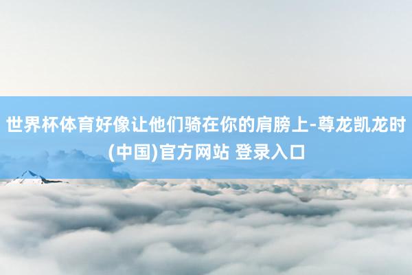 世界杯体育好像让他们骑在你的肩膀上-尊龙凯龙时(中国)官方网站 登录入口