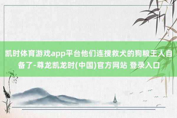 凯时体育游戏app平台他们连搜救犬的狗粮王人自备了-尊龙凯龙时(中国)官方网站 登录入口