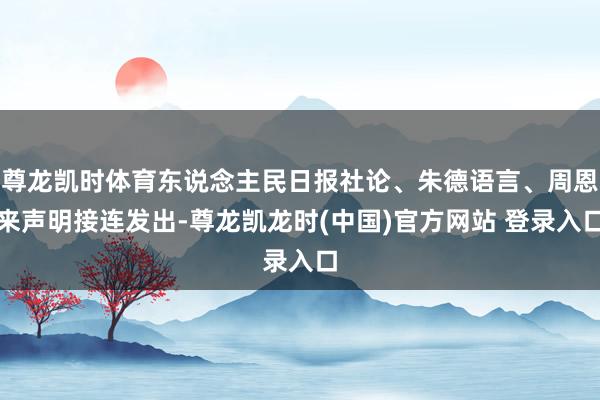 尊龙凯时体育东说念主民日报社论、朱德语言、周恩来声明接连发出-尊龙凯龙时(中国)官方网站 登录入口