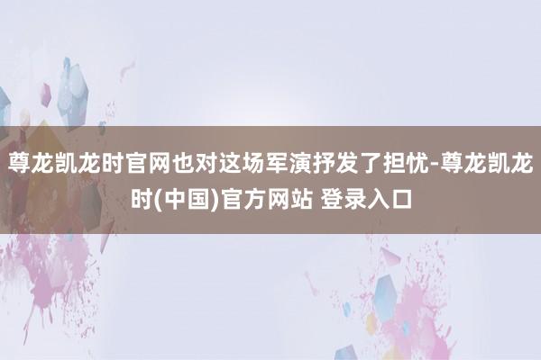 尊龙凯龙时官网也对这场军演抒发了担忧-尊龙凯龙时(中国)官方网站 登录入口