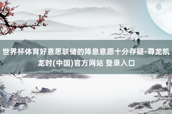 世界杯体育好意思联储的降息意愿十分存疑-尊龙凯龙时(中国)官方网站 登录入口